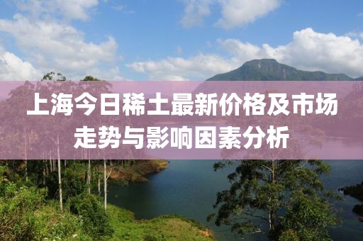 上海今日稀土最新价格及市场走势与影响因素分析