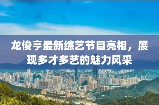 龙俊亨最新综艺节目亮相，展现多才多艺的魅力风采