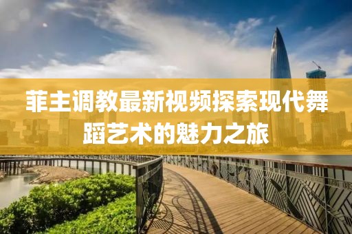 菲主调教最新视频探索现代舞蹈艺术的魅力之旅