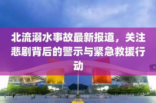 北流溺水事故最新报道，关注悲剧背后的警示与紧急救援行动