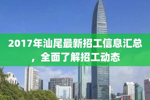 2017年汕尾最新招工信息汇总，全面了解招工动态
