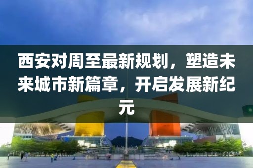 西安对周至最新规划，塑造未来城市新篇章，开启发展新纪元