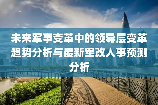 未来军事变革中的领导层变革趋势分析与最新军改人事预测分析