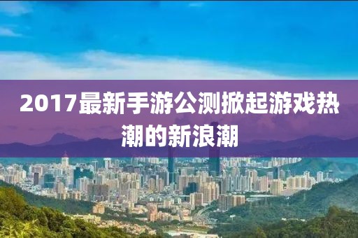 2017最新手游公测掀起游戏热潮的新浪潮