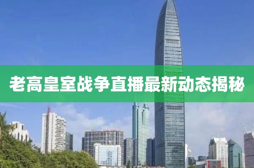 老高皇室战争直播最新动态揭秘