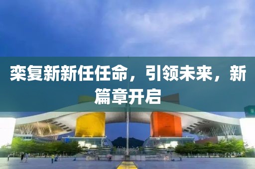 栾复新新任任命，引领未来，新篇章开启
