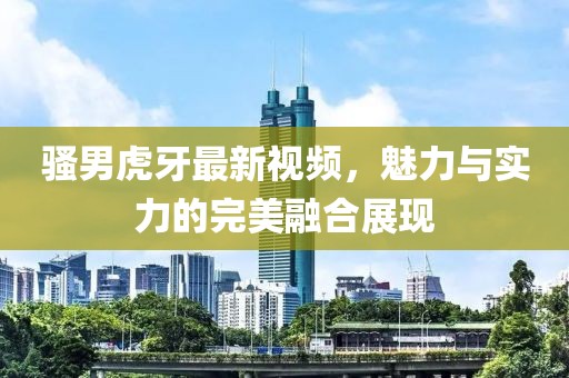 骚男虎牙最新视频，魅力与实力的完美融合展现