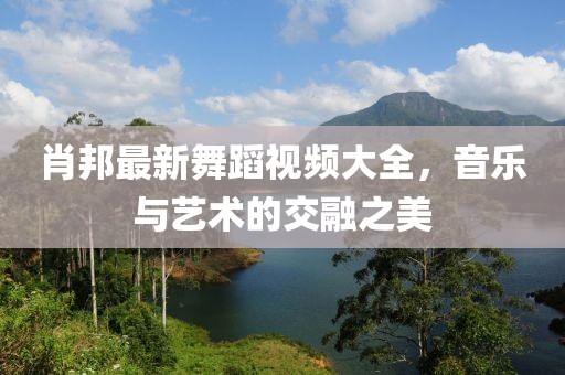 肖邦最新舞蹈视频大全，音乐与艺术的交融之美