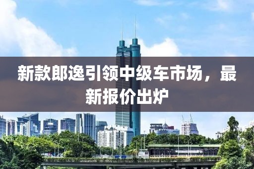 新款郎逸引领中级车市场，最新报价出炉