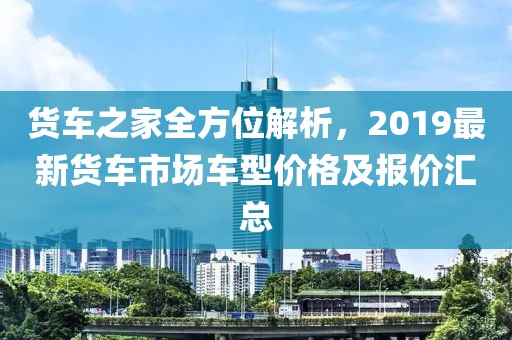 货车之家全方位解析，2019最新货车市场车型价格及报价汇总