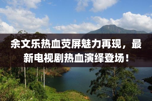 余文乐热血荧屏魅力再现，最新电视剧热血演绎登场！