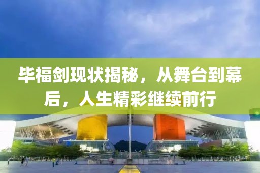 毕福剑现状揭秘，从舞台到幕后，人生精彩继续前行