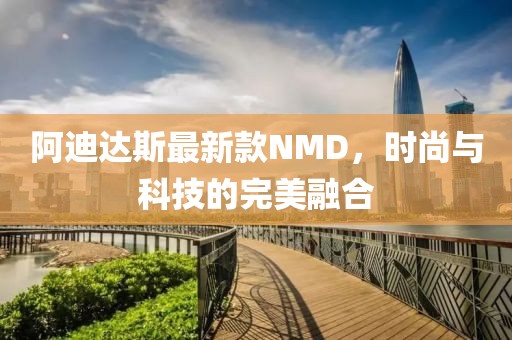 阿迪达斯最新款NMD，时尚与科技的完美融合