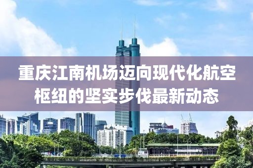 重庆江南机场迈向现代化航空枢纽的坚实步伐最新动态