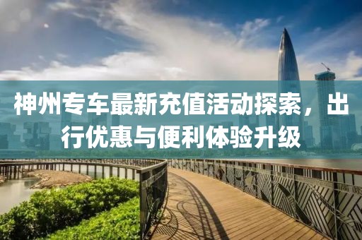 神州专车最新充值活动探索，出行优惠与便利体验升级