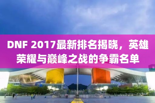 DNF 2017最新排名揭晓，英雄荣耀与巅峰之战的争霸名单