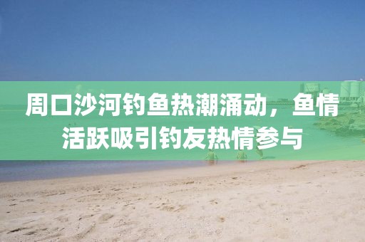 周口沙河钓鱼热潮涌动，鱼情活跃吸引钓友热情参与