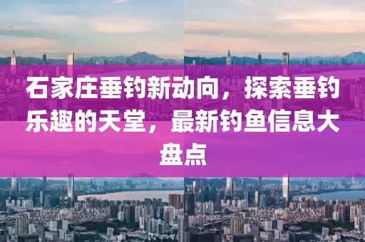 石家庄垂钓新动向，探索垂钓乐趣的天堂，最新钓鱼信息大盘点