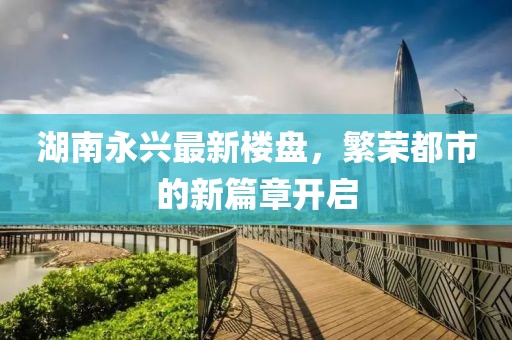 湖南永兴最新楼盘，繁荣都市的新篇章开启