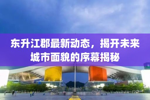 东升江郡最新动态，揭开未来城市面貌的序幕揭秘