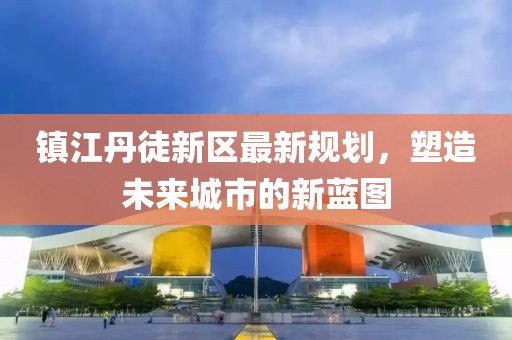 镇江丹徒新区最新规划，塑造未来城市的新蓝图