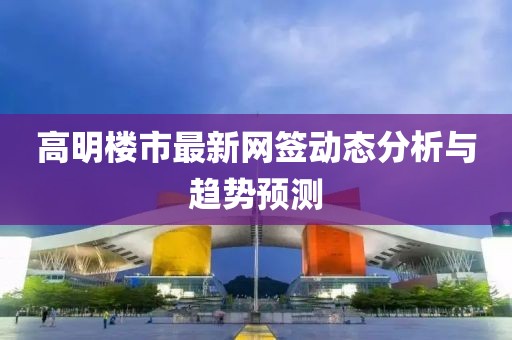 高明楼市最新网签动态分析与趋势预测