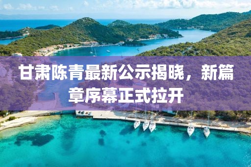 甘肃陈青最新公示揭晓，新篇章序幕正式拉开