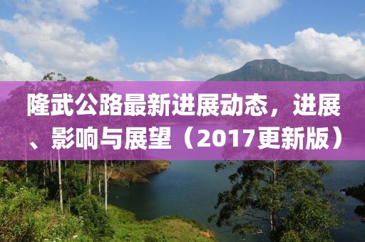 隆武公路最新进展动态，进展、影响与展望（2017更新版）