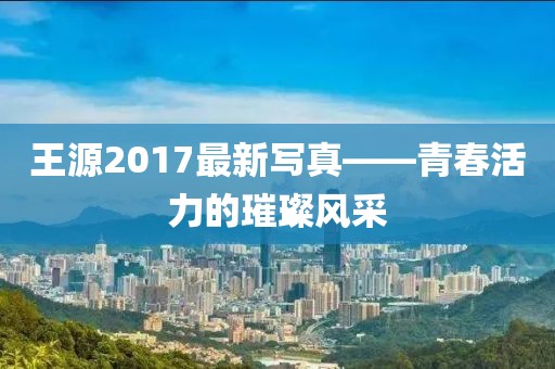 王源2017最新写真——青春活力的璀璨风采