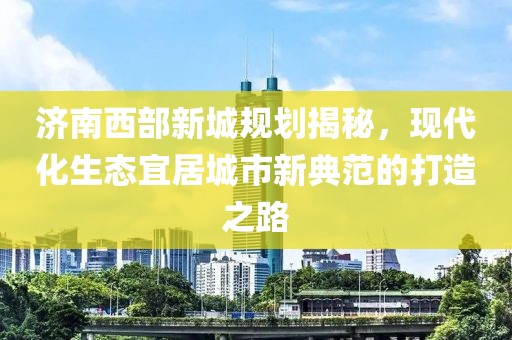 济南西部新城规划揭秘，现代化生态宜居城市新典范的打造之路