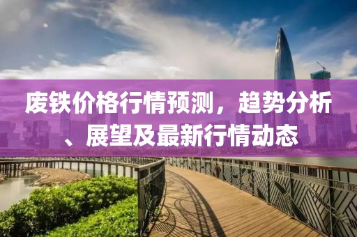 废铁价格行情预测，趋势分析、展望及最新行情动态
