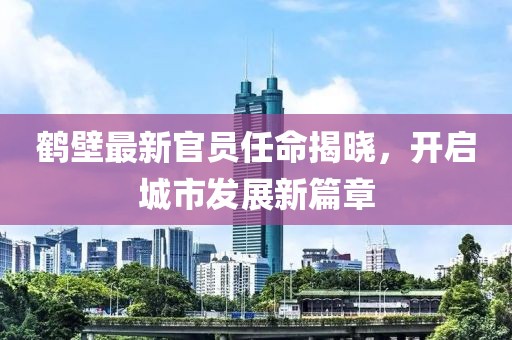 鹤壁最新官员任命揭晓，开启城市发展新篇章