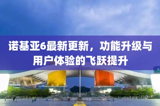 诺基亚6最新更新，功能升级与用户体验的飞跃提升