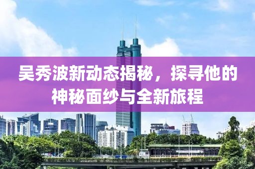 吴秀波新动态揭秘，探寻他的神秘面纱与全新旅程