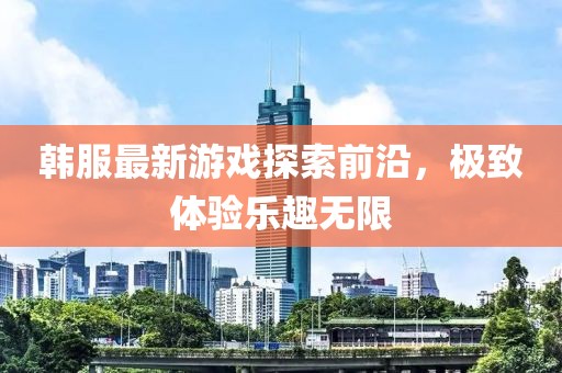 韩服最新游戏探索前沿，极致体验乐趣无限