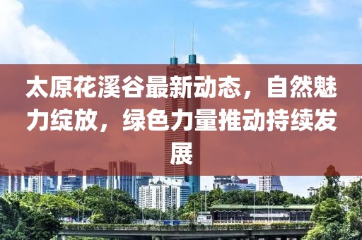 太原花溪谷最新动态，自然魅力绽放，绿色力量推动持续发展