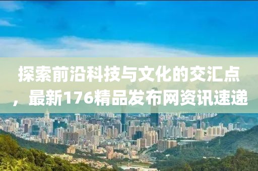 探索前沿科技与文化的交汇点，最新176精品发布网资讯速递