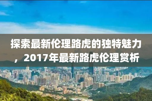 探索最新伦理路虎的独特魅力，2017年最新路虎伦理赏析
