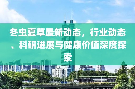 冬虫夏草最新动态，行业动态、科研进展与健康价值深度探索