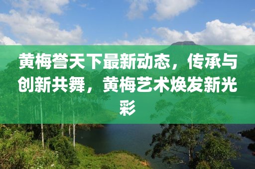 黄梅誉天下最新动态，传承与创新共舞，黄梅艺术焕发新光彩