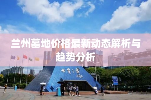 兰州墓地价格最新动态解析与趋势分析