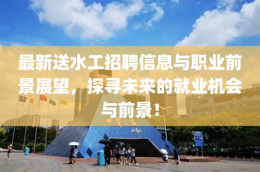 最新送水工招聘信息与职业前景展望，探寻未来的就业机会与前景！