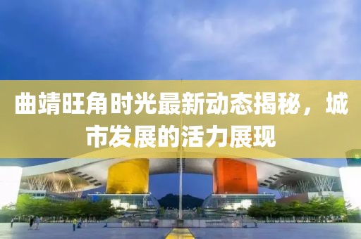 曲靖旺角时光最新动态揭秘，城市发展的活力展现