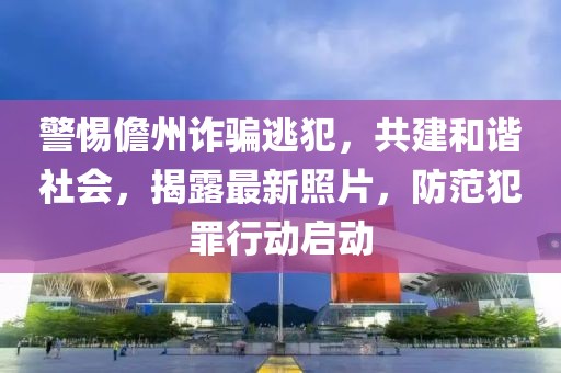 警惕儋州诈骗逃犯，共建和谐社会，揭露最新照片，防范犯罪行动启动