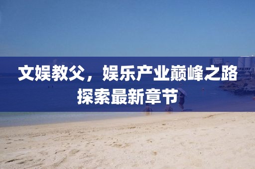 文娱教父，娱乐产业巅峰之路探索最新章节