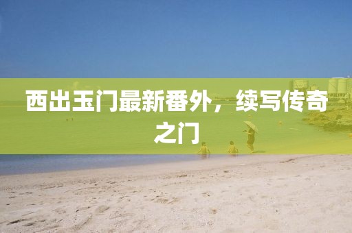 西出玉门最新番外，续写传奇之门