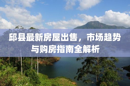 邱县最新房屋出售，市场趋势与购房指南全解析
