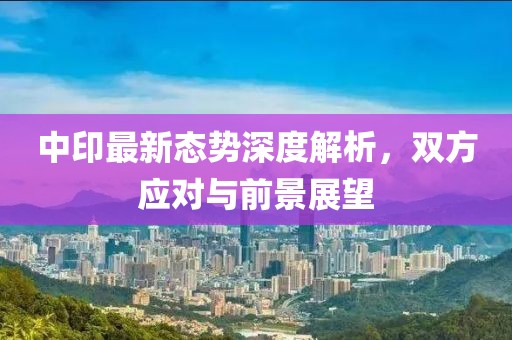中印最新态势深度解析，双方应对与前景展望