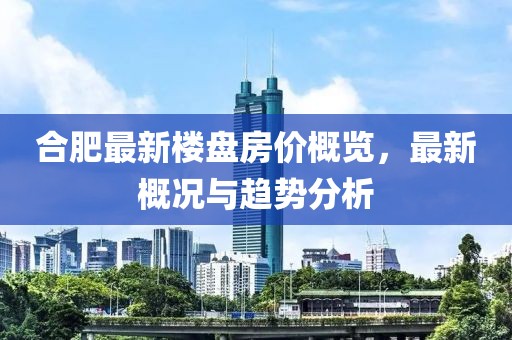 合肥最新楼盘房价概览，最新概况与趋势分析