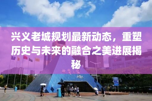 兴义老城规划最新动态，重塑历史与未来的融合之美进展揭秘